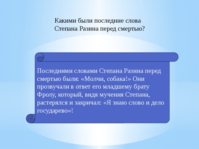 Какими были последние слова Степана Разина перед смертью? Последними словами Степана Разина перед смертью были: «Молчи, собака!» Они прозвучали в ответ его младшему брату Фролу, который, видя мучения Степана, растерялся и закричал: «Я знаю слово и дело государево»! 