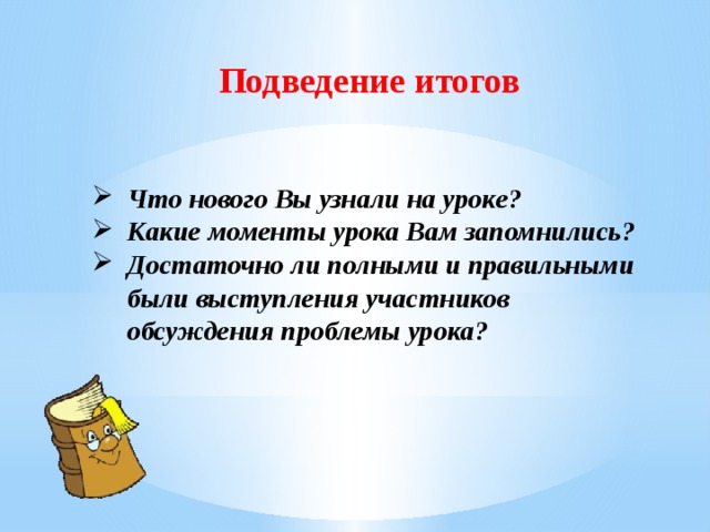 Подведение итогов Что нового Вы узнали на уроке? Какие моменты урока Вам запомнились? Достаточно ли полными и правильными были выступления участников обсуждения проблемы урока? 