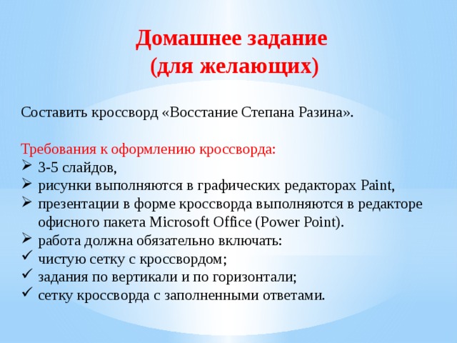 Домашнее задание (для желающих) Составить кроссворд «Восстание Степана Разина». Требования к оформлению кроссворда:  3-5 слайдов, рисунки выполняются в графических редакторах Paint, презентации в форме кроссворда выполняются в редакторе офисного пакета Microsoft Office (Power Point). работа должна обязательно включать: чистую сетку с кроссвордом; задания по вертикали и по горизонтали; сетку кроссворда с заполненными ответами. 