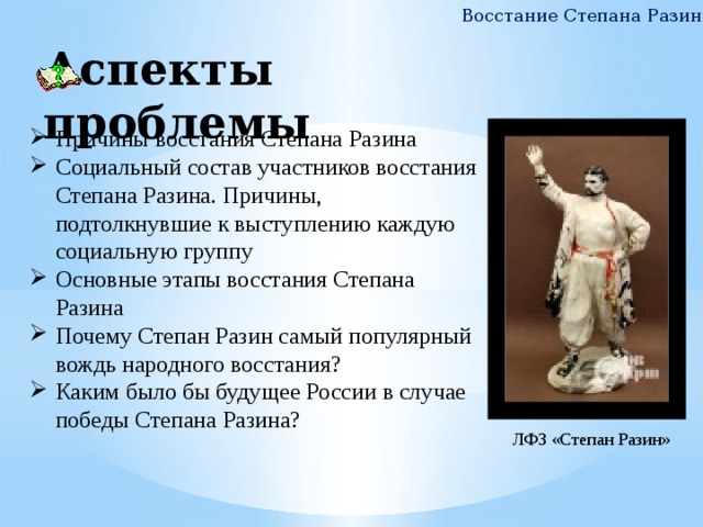 Восстание Степана Разина Аспекты проблемы Причины восстания Степана Разина Социальный состав участников восстания Степана Разина. Причины, подтолкнувшие к выступлению каждую социальную группу Основные этапы восстания Степана Разина Почему Степан Разин самый популярный вождь народного восстания? Каким было бы будущее России в случае победы Степана Разина? ЛФЗ «Степан Разин» 