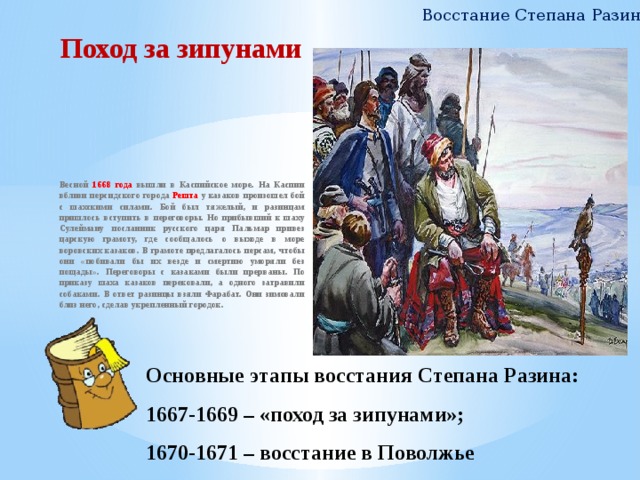 Восстание Степана Разина Поход за зипунами Весной 1668 года вышли в Каспийское море. На Каспии вблизи персидского города Решта у казаков произошел бой с шахскими силами. Бой был тяжелый, и разинцам пришлось вступить в переговоры. Но прибывший к шаху Сулейману посланник русского царя Пальмар привез царскую грамоту, где сообщалось о выходе в море воровских казаков. В грамоте предлагалось персам, чтобы они «побивали бы их везде и смертию уморяли без пощады». Переговоры с казаками были прерваны. По приказу шаха казаков перековали, а одного затравили собаками. В ответ разинцы взяли Фарабат. Они зимовали близ него, сделав укрепленный городок.  Основные этапы восстания Степана Разина:  1667-1669 – «поход за зипунами»;  1670-1671 – восстание в Поволжье 7 