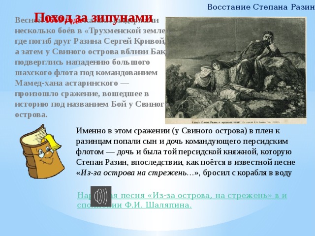 Восстание Степана Разина Поход за зипунами Весной 1669 года казаки выдержали несколько боёв в «Трухменской земле», где погиб друг Разина Сергей Кривой, а затем у Свиного острова вблизи Баку подверглись нападению большого шахского флота под командованием Мамед-хана астаринского — произошло сражение, вошедшее в историю под названием Бой у Свиного острова. Именно в этом сражении (у Свиного острова) в плен к разинцам попали сын и дочь командующего персидским флотом — дочь и была той персидской княжной, которую Степан Разин, впоследствии, как поётся в известной песне « Из-за острова на стрежень… », бросил с корабля в воду 7 