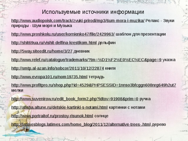 Используемые источники информации http://www.audiopoisk.com/track/zvuki-prirodi/mp3/6um-mora-i-muzika/ Релакс - Звуки природы - Шум моря и Музыка http://www.proshkolu.ru/user/kornienko47/file/2429963/ шаблон для презентации http://shit69ua.ru/vishit-delfina-krestikom.html дельфин http://5way.siteedit.ru/home/3/27 дневник http://www.relef.ru/catalogue/trademarks/?tm=%D1%F2%E0%EC%EC&page=9 указка http://smtp.al-azan.info/sobcor/2011/10/12/22874 книги http://www.evropa101.ru/nom19735.html тетрадь http://www.profitpro.ru/shop.php?id=4529&PHPSESSID=1nnso3bfcggn608nrg649h2ut7 мелки http://www.suvenirow.ru/edit_book_form2.php?idtov=91908&prim=0 ручка http://afisha.altune.ru/detskie-kartinki-s-notami.html картинки с нотами http://www.portraitof.ru/prostoy-risunok.html солнце http://latimesblogs.latimes.com/home_blog/2011/12/alternative-trees-.html дерево 