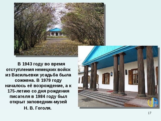  В 1943 году во время отступления немецких войск из Васильевки усадьба была сожжена. В 1979 году началось её возрождение, а к 175-летию со дня рождения писателя в 1984 году был открыт заповедник-музей  Н. В. Гоголя.  