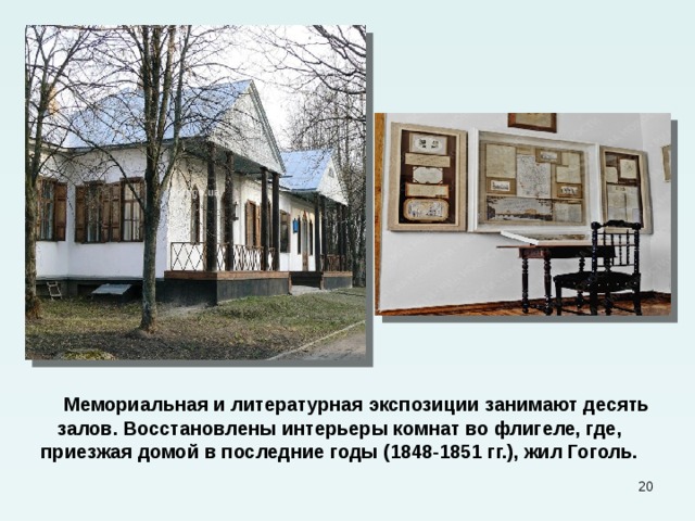  Мемориальная и литературная экспозиции занимают десять залов. Восстановлены интерьеры комнат во флигеле, где, приезжая домой в последние годы (1848-1851 гг.), жил Гоголь.  