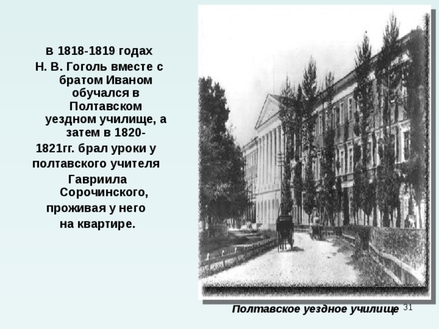    В 1818-1819 годах  Н. В. Гоголь вместе с братом Иваном обучался в Полтавском уездном училище, а затем в 1820- 1821гг. брал уроки у полтавского учителя Гавриила Сорочинского, проживая у него на квартире.        Полтавское уездное училище    