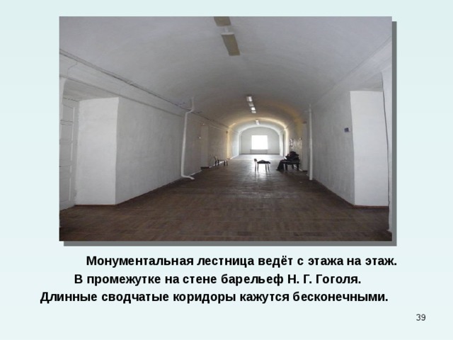  Монументальная лестница ведёт с этажа на этаж. В промежутке на стене барельеф Н. Г. Гоголя. Длинные сводчатые коридоры кажутся бесконечными.  