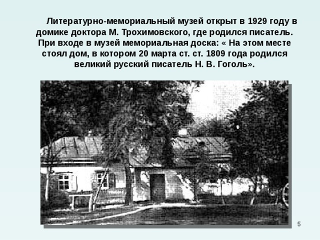  Литературно-мемориальный музей открыт в 1929 году в домике доктора М. Трохимовского, где родился писатель. При входе в музей мемориальная доска: « На этом месте стоял дом, в котором 20 марта ст. ст. 1809 года родился великий русский писатель Н. В. Гоголь».  