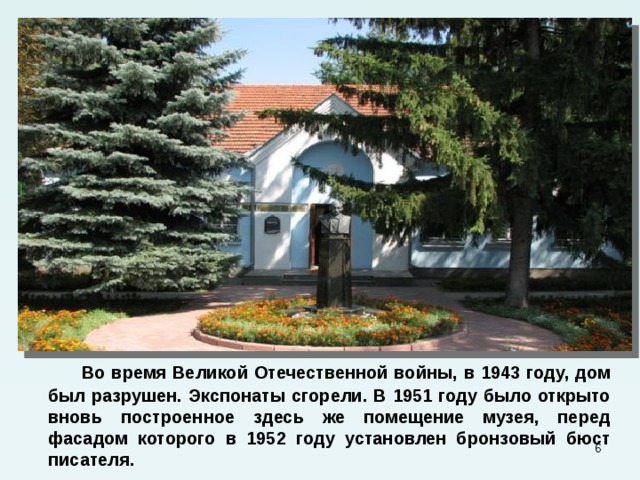  Во время Великой Отечественной войны, в 1943 году, дом был разрушен. Экспонаты сгорели. В 1951 году было открыто вновь построенное здесь же помещение музея, перед фасадом которого в 1952 году установлен бронзовый бюст писателя.  