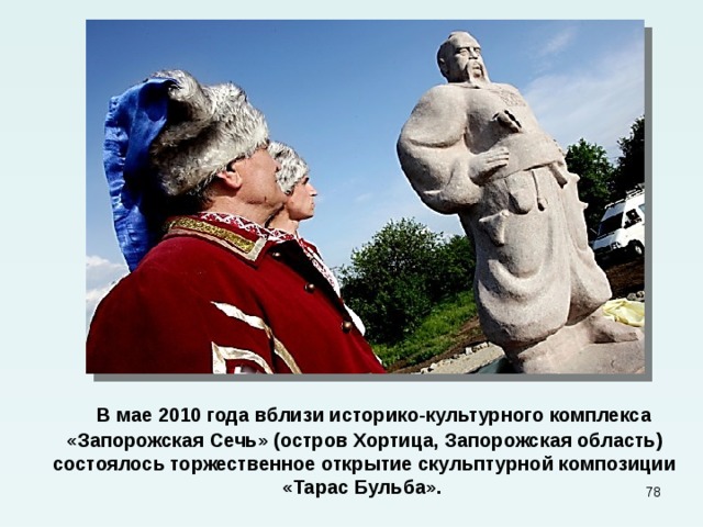  В мае 2010 года вблизи историко-культурного комплекса «Запорожская Сечь» (остров Хортица, Запорожская область) состоялось торжественное открытие скульптурной композиции «Тарас Бульба».  