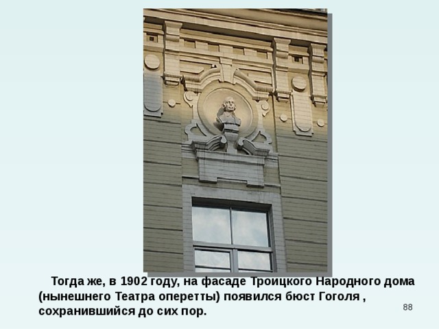  Тогда же, в 1902 году, на фасаде Троицкого Народного дома (нынешнего Театра оперетты) появился бюст Гоголя , сохранившийся до сих пор.  