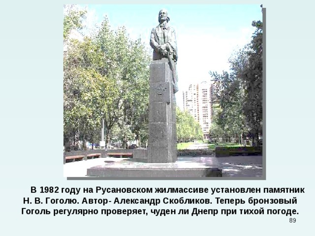  В 1982  году на Русановском жилмассиве установлен памятник Н. В. Гоголю. Автор- Александр Скобликов. Теперь бронзовый Гоголь регулярно проверяет, чуден ли Днепр при тихой погоде.  