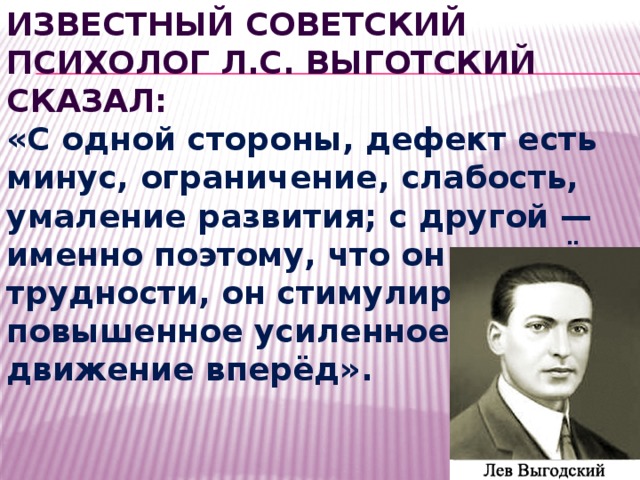 Известный советский психолог Л.С. ВЫГОТСКИЙ сказал: «С одной стороны, дефект есть минус, ограничение, слабость, умаление развития; с другой — именно поэтому, что он создаёт трудности, он стимулирует повышенное усиленное движение вперёд». 