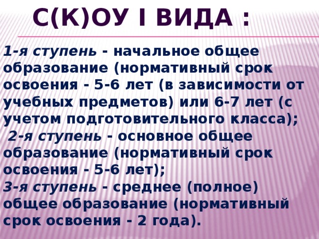 С(К)ОУ I вида : 1-я ступень - начальное общее образование (нормативный срок освоения - 5-6 лет (в зависимости от учебных предметов) или 6-7 лет (с учетом подготовительного класса);  2-я ступень - основное общее образование (нормативный срок освоения - 5-6 лет); 3-я ступень - среднее (полное) общее образование (нормативный срок освоения - 2 года). 