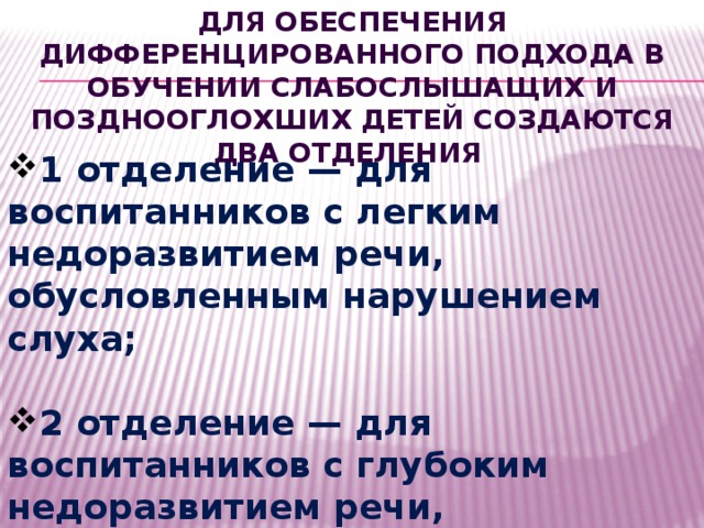 Для обеспечения дифференцированного подхода в обучении слабослышащих и позднооглохших детей создаются два отделения 1 отделение — для воспитанников с легким недоразвитием речи, обусловленным нарушением слуха;  2 отделение — для воспитанников с глубоким недоразвитием речи, обусловленным нарушением слуха. 