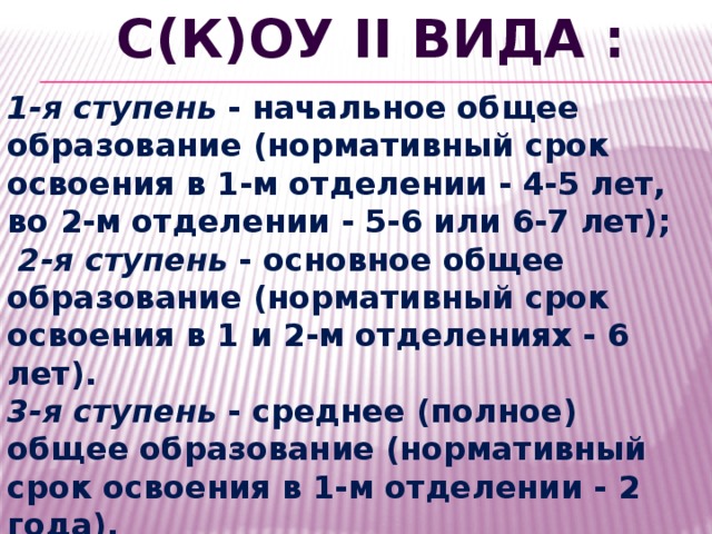 С(К)ОУ II вида : 1-я ступень - начальное общее образование (нормативный срок освоения в 1-м отделении - 4-5 лет, во 2-м отделении - 5-6 или 6-7 лет);  2-я ступень - основное общее образование (нормативный срок освоения в 1 и 2-м отделениях - 6 лет). 3-я ступень - среднее (полное) общее образование (нормативный срок освоения в 1-м отделении - 2 года). 