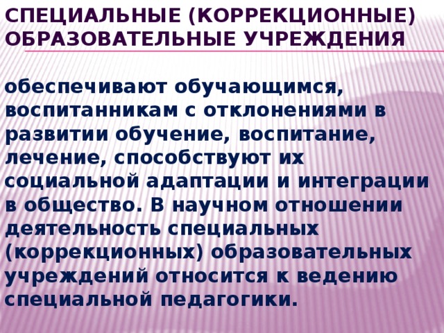 Специальные (коррекционные) образовательные учреждения  обеспечивают обучающимся, воспитанникам с отклонениями в развитии обучение, воспитание, лечение, способствуют их социальной адаптации и интеграции в общество. В научном отношении деятельность специальных (коррекционных) образовательных учреждений относится к ведению специальной педагогики. 