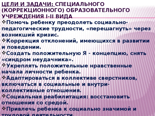 Цели и задачи: Специального (коррекционного) образовательного учреждения I-II вида Помочь ребенку преодолеть социально-педагогические трудности, «перешагнуть» через возникший кризис. Коррекция отклонений, имеющихся в развитии и поведении. Создать положительную Я - концепцию, снять «синдром неудачника». Укреплять положительные нравственные начала личности ребенка. Адаптироваться в коллективе сверстников, включаться в социальные и внутри- коллективные отношения. Социальная реабилитация: восстановить отношения со средой. Привлечь ребенка к социально значимой и трудовой деятельности. 