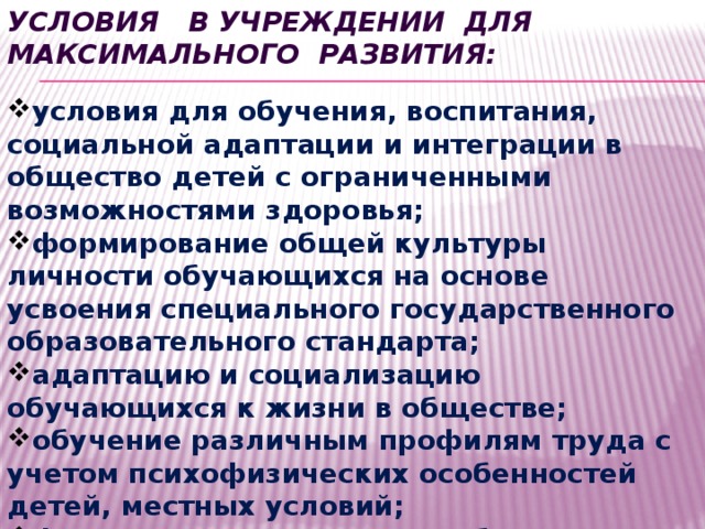 условия в учреждении для максимального развития: условия для обучения, воспитания, социальной адаптации и интеграции в общество детей с ограниченными возможностями здоровья; формирование общей культуры личности обучающихся на основе усвоения специального государственного образовательного стандарта; адаптацию и социализацию обучающихся к жизни в обществе; обучение различным профилям труда с учетом психофизических особенностей детей, местных условий; формирование здорового образа жизни. 