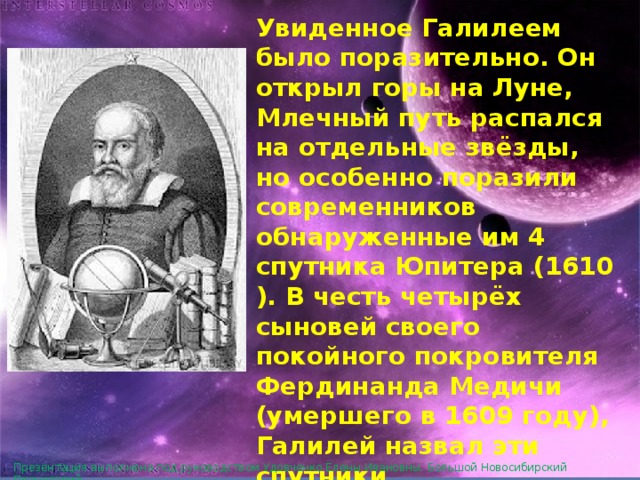 Увиденное Галилеем было поразительно. Он открыл горы на Луне, Млечный путь распался на отдельные звёзды, но особенно поразили современников обнаруженные им 4 спутника Юпитера (1610). В честь четырёх сыновей своего покойного покровителя Фердинанда Медичи (умершего в 1609 году), Галилей назвал эти спутники «Медичийскими звёздами» . Сейчас они носят более подходящее название «галилеевых спутников». Презентация выполнена под руководством Удовченко Елены Ивановны. Большой Новосибирский Планетарий. 