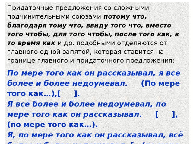 Придаточные предложения со сложными подчинительными союзами потому что, благодаря тому что, ввиду того что, вместо того чтобы, для того чтобы, после того как, в то время как и др. подобными отделяются от главного одной запятой, которая ставится на границе главного и придаточного предложения: По мере того как он рассказывал, я всё более и более недоумевал. (По мере того как…),[ ]. Я всё более и более недоумевал, по мере того как он рассказывал . [ ], (по мере того как…). Я, по мере того как он рассказывал, всё более и более недоумевал . [ (по мере того как…) ]. 