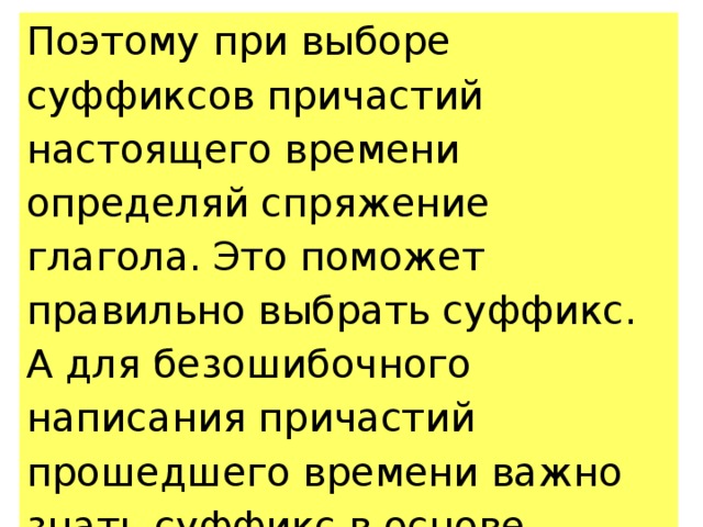 Поэтому при выборе суффиксов причастий настоящего времени определяй спряжение глагола. Это поможет правильно выбрать суффикс. А для безошибочного написания причастий прошедшего времени важно знать суффикс в основе неопределённой формы глагола. 