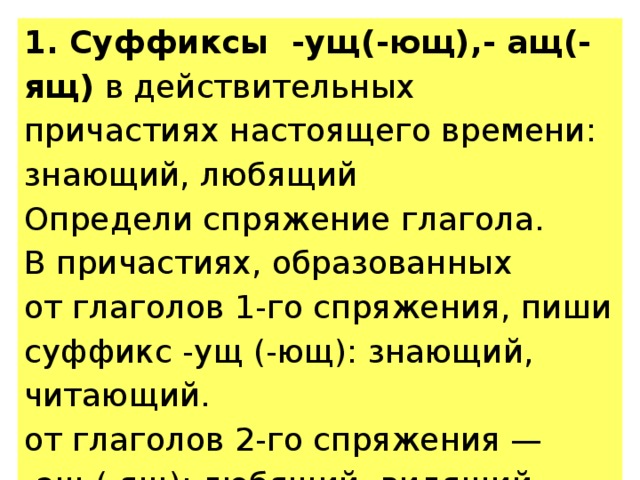 1. Суффиксы -ущ(-ющ),- ащ(-ящ) в действительных причастиях настоящего времени: знающий, любящий Определи спряжение глагола. В причастиях, образованных от глаголов 1-го спряжения, пиши суффикс -ущ (-ющ): знающий, читающий. от глаголов 2-го спряжения — -ащ (-ящ): любящий, видящий 