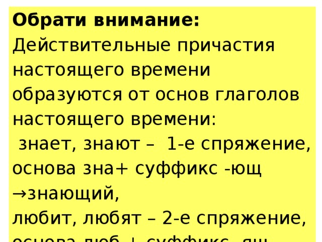 Обрати внимание: Действительные причастия настоящего времени образуются от основ глаголов настоящего времени:  знает, знают – 1-е спряжение, основа зна+ суффикс -ющ →знающий, любит, любят – 2-е спряжение, основа люб + суффикс -ящ →любящий. 