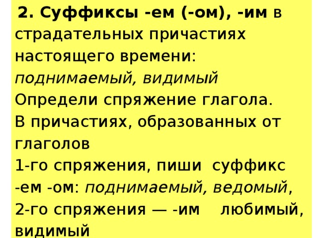  2. Суффиксы -ем (-ом), -им в страдательных причастиях настоящего времени: поднимаемый, видимый Определи спряжение глагола. В причастиях, образованных от глаголов 1-го спряжения, пиши суффикс -ем -ом: поднимаемый, ведомый , 2-го спряжения — -им любимый, видимый 