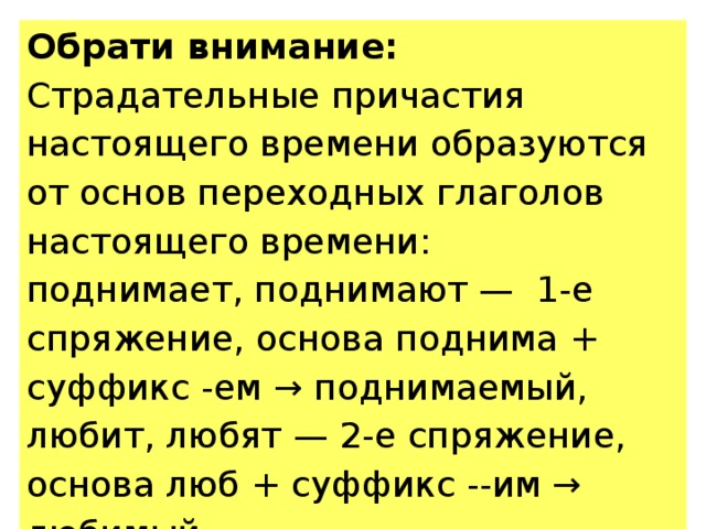 Обрати внимание: Страдательные причастия настоящего времени образуются от основ переходных глаголов настоящего времени: поднимает, поднимают — 1-е спряжение, основа поднима + суффикс -ем → поднимаемый, любит, любят — 2-е спряжение, основа люб + суффикс --им → любимый. 