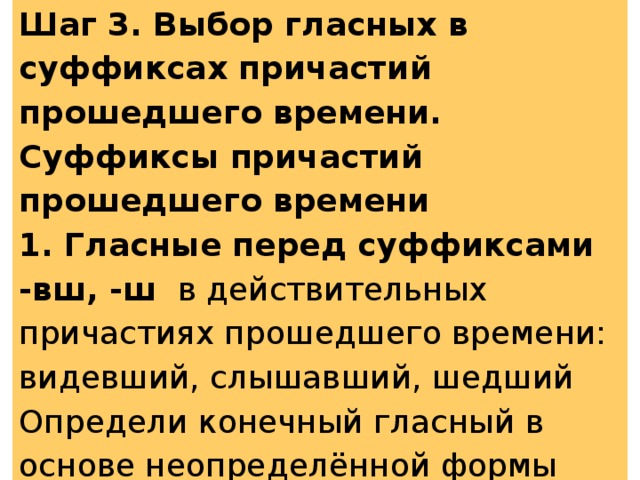 Шаг 3. Выбор гласных в суффиксах причастий прошедшего времени. Суффиксы причастий прошедшего времени 1. Гласные перед суффиксами -вш, -ш в действительных причастиях прошедшего времени: видевший, слышавший, шедший Определи конечный гласный в основе неопределённой формы глагола. 