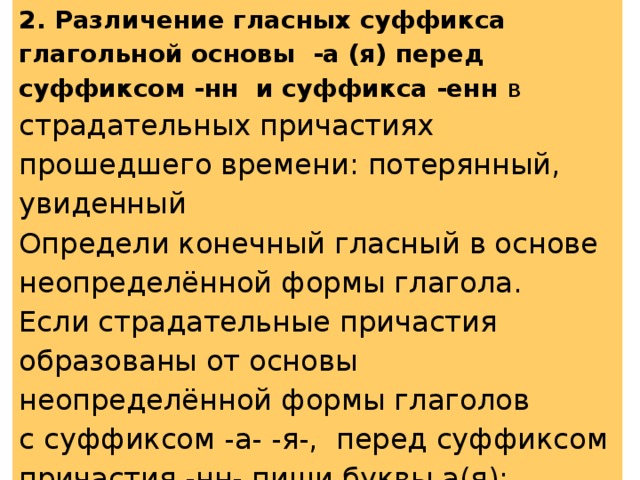 2. Различение гласных суффикса глагольной основы -а (я) перед суффиксом -нн и суффикса -енн в страдательных причастиях прошедшего времени: потерянный, увиденный Определи конечный гласный в основе неопределённой формы глагола. Если страдательные причастия образованы от основы неопределённой формы глаголов с суффиксом -а- -я-, перед суффиксом причастия -нн- пиши буквы а(я): потерянный ← потерять , с суффиксами -и- или -е-, в суффиксе -енн- пиши букву е: наполненный ← наполнить 