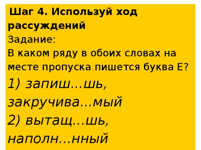  Шаг 4. Используй ход рассуждений Задание: В каком ряду в обоих словах на месте пропуска пишется буква Е? 1) запиш...шь, закручива...мый 2) вытащ...шь, наполн...нный 3) изуча...шь, закле...вший 4) накин...шь, муч...мый 