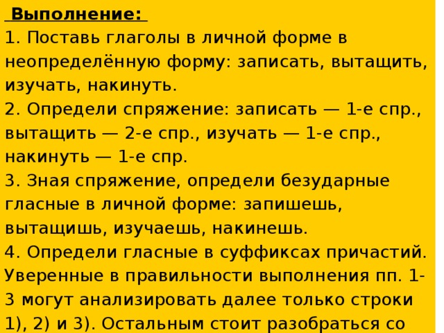 Выполнение: 1. Поставь глаголы в личной форме в неопределённую форму: записать, вытащить, изучать, накинуть. 2. Определи спряжение: записать — 1-е спр., вытащить — 2-е спр., изучать — 1-е спр., накинуть — 1-е спр. 3. Зная спряжение, определи безударные гласные в личной форме: запишешь, вытащишь, изучаешь, накинешь. 4. Определи гласные в суффиксах причастий. Уверенные в правильности выполнения пп. 1-3 могут анализировать далее только строки 1), 2) и 3). Остальным стоит разобраться со всеми четырьмя примерами причастий. 