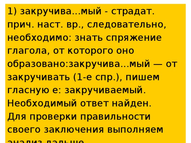 1) закручива...мый - страдат. прич. наст. вр., следовательно, необходимо: знать спряжение глагола, от которого оно образовано:закручива...мый — от закручивать (1-е спр.), пишем гласную е: закручиваемый. Необходимый ответ найден. Для проверки правильности своего заключения выполняем анализ дальше. 