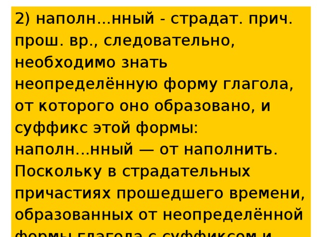 2) наполн...нный - страдат. прич. прош. вр., следовательно, необходимо знать неопределённую форму глагола, от которого оно образовано, и суффикс этой формы: наполн...нный — от наполнить. Поскольку в страдательных причастиях прошедшего времени, образованных от неопределённой формы глагола с суффиксом и, пишется суффикс енн, то пишем гласную е: наполненный. 