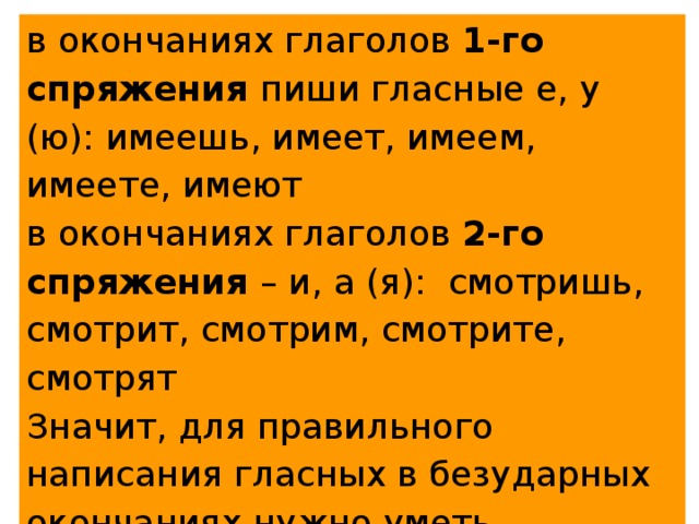 в окончаниях глаголов 1-го спряжения пиши гласные е, у (ю): имеешь, имеет, имеем, имеете, имеют в окончаниях глаголов 2-го спряжения – и, а (я): смотришь, смотрит, смотрим, смотрите, смотрят Значит, для правильного написания гласных в безударных окончаниях нужно уметь безошибочно определять спряжение глагола! 