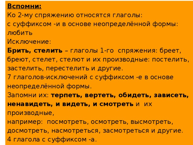 Вспомни: Ко 2-му спряжению относятся глаголы: с суффиксом -и в основе неопределённой формы: любить Исключение: Брить, стелить – глаголы 1-го спряжения: бреет, бреют, стелет, стелют и их производные: постелить, застелить, перестелить и другие. 7 глаголов-исключений с суффиксом -е в основе неопределённой формы. Запомни их: терпеть, вертеть, обидеть, зависеть, ненавидеть, и видеть, и смотреть и их производные, например: посмотреть, осмотреть, высмотреть, досмотреть, насмотреться, засмотреться и другие. 4 глагола с суффиксом -а. Запомни их: гнать, держать, слышать, дышать и их производные: прогнать, догнать, выгнать, изгнать и другие. 
