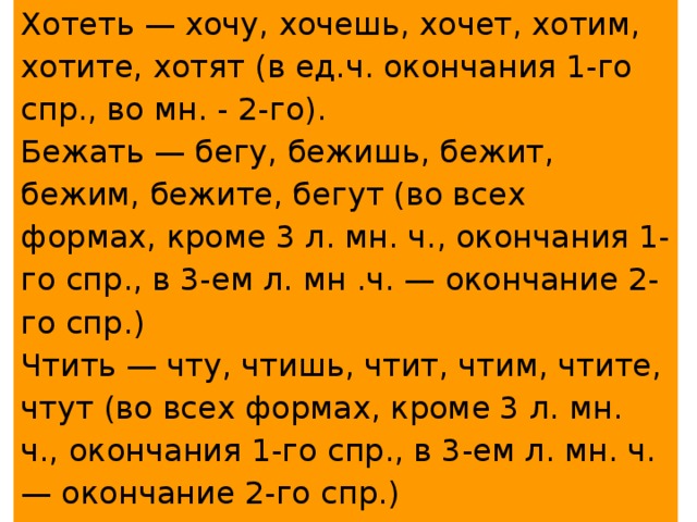 Хотеть — хочу, хочешь, хочет, хотим, хотите, хотят (в ед.ч. окончания 1-го спр., во мн. - 2-го). Бежать — бегу, бежишь, бежит, бежим, бежите, бегут (во всех формах, кроме 3 л. мн. ч., окончания 1-го спр., в 3-ем л. мн .ч. — окончание 2-го спр.) Чтить — чту, чтишь, чтит, чтим, чтите, чтут (во всех формах, кроме 3 л. мн. ч., окончания 1-го спр., в 3-ем л. мн. ч. — окончание 2-го спр.) Лишь у глагола хотеть в форме ед.ч. окончания в безударном положении. 
