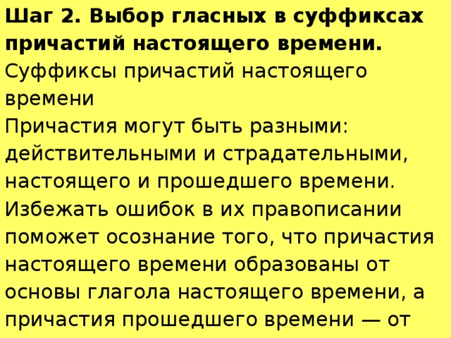 Шаг 2. Выбор гласных в суффиксах причастий настоящего времени. Суффиксы причастий настоящего времени Причастия могут быть разными: действительными и страдательными, настоящего и прошедшего времени. Избежать ошибок в их правописании поможет осознание того, что причастия настоящего времени образованы от основы глагола настоящего времени, а причастия прошедшего времени — от основы неопределённой формы глагола. 