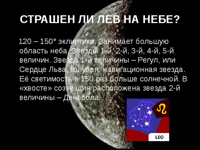 СТРАШЕН ЛИ ЛЕВ НА НЕБЕ?  120 – 150° эклиптики. Занимает большую область неба. Звезды 1-й, 2-й, 3-й, 4-й, 5-й величин. Звезда 1-й величины – Регул, или Сердце Льва, голубая, навигационная звезда. Её светимость в 150 раз больше солнечной. В «хвосте» созвездия расположена звезда 2-й величины – Денебола.