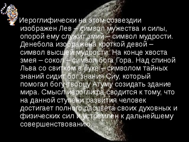 Иероглифически на этом созвездии изображен Лев – символ мужества и силы, опорой ему служит змий – символ мудрости. Денебола изображена кроткой девой – символ высшей мудрости. На конце хвоста змея – сокол – символ бога Гора. Над спиной Льва со свитком в руке – символом тайных знаний сидит бог знания Сиу, который помогал богу-творцу Атуму созидать здание мира. Смысл иероглифа сводится к тому, что на данной ступени развития человек достигает полного расцвета своих духовных и физических сил и устремлен к дальнейшему совершенствованию.