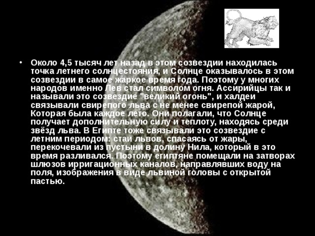 Около 4,5 тысяч лет назад в этом созвездии находилась точка летнего солнцестояния, и Солнце оказывалось в этом созвездии в самое жаркое время года. Поэтому у многих народов именно Лев стал символом огня. Ассирийцы так и называли это созвездие 