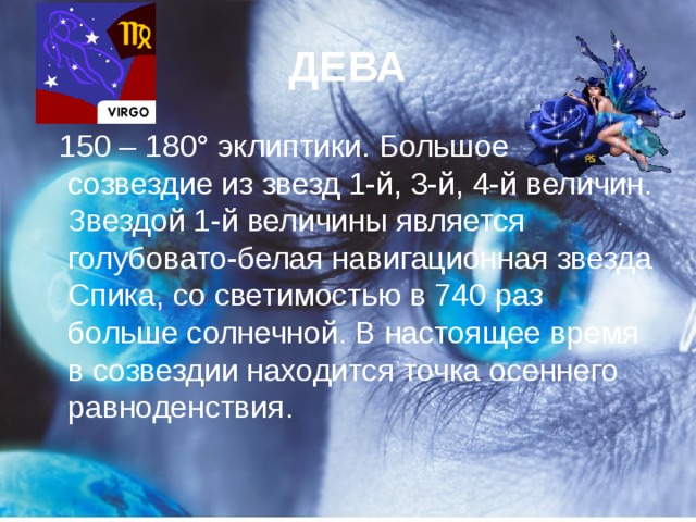 ДЕВА  150 – 180° эклиптики. Большое созвездие из звезд 1-й, 3-й, 4-й величин. Звездой 1-й величины является голубовато-белая навигационная звезда Спика, со светимостью в 740 раз больше солнечной. В настоящее время в созвездии находится точка осеннего равноденствия.