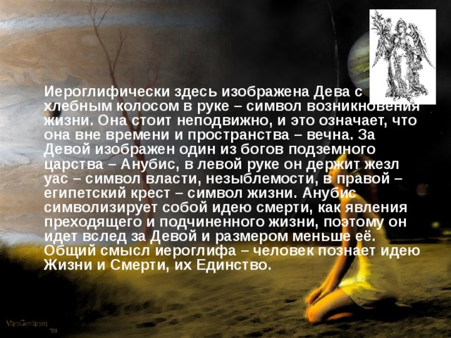 Иероглифически здесь изображена Дева с хлебным колосом в руке – символ возникновения жизни. Она стоит неподвижно, и это означает, что она вне времени и пространства – вечна. За Девой изображен один из богов подземного царства – Анубис, в левой руке он держит жезл уас – символ власти, незыблемости, в правой – египетский крест – символ жизни. Анубис символизирует собой идею смерти, как явления преходящего и подчиненного жизни, поэтому он идет вслед за Девой и размером меньше её. Общий смысл иероглифа – человек познает идею Жизни и Смерти, их Единство.