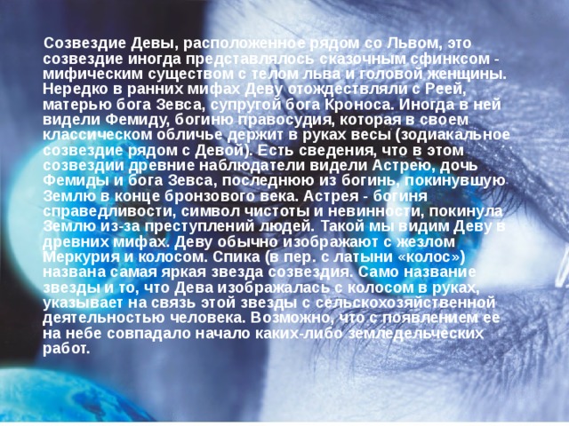 Созвездие Девы, расположенное рядом со Львом, это созвездие иногда представлялось сказочным сфинксом - мифическим существом с телом льва и головой женщины. Нередко в ранних мифах Деву отождествляли с Реей, матерью бога Зевса, супругой бога Кроноса. Иногда в ней видели Фемиду, богиню правосудия, которая в своем классическом обличье держит в руках весы (зодиакальное созвездие рядом с Девой). Есть сведения, что в этом созвездии древние наблюдатели видели Астрею, дочь Фемиды и бога Зевса, последнюю из богинь, покинувшую Землю в конце бронзового века. Астрея - богиня справедливости, символ чистоты и невинности, покинула Землю из-за преступлений людей. Такой мы видим Деву в древних мифах. Деву обычно изображают с жезлом Меркурия и колосом. Спика (в пер. с латыни «колос») названа самая яркая звезда созвездия. Само название звезды и то, что Дева изображалась с колосом в руках, указывает на связь этой звезды с сельскохозяйственной деятельностью человека. Возможно, что с появлением ее на небе совпадало начало каких-либо земледельческих работ.