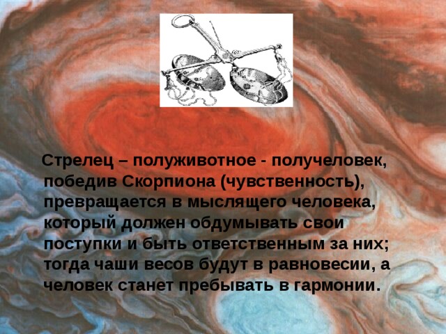 Стрелец – полуживотное - получеловек, победив Скорпиона (чувственность), превращается в мыслящего человека, который должен обдумывать свои поступки и быть ответственным за них; тогда чаши весов будут в равновесии, а человек станет пребывать в гармонии.