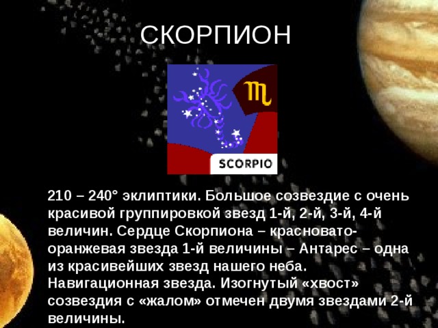 СКОРПИОН 210 – 240° эклиптики. Большое созвездие с очень красивой группировкой звезд 1-й, 2-й, 3-й, 4-й величин. Сердце Скорпиона – красновато-оранжевая звезда 1-й величины – Антарес – одна из красивейших звезд нашего неба. Навигационная звезда. Изогнутый «хвост» созвездия с «жалом» отмечен двумя звездами 2-й величины.