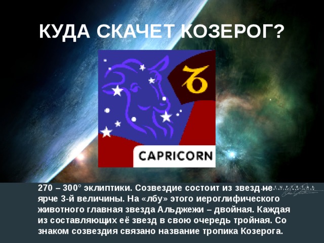 КУДА СКАЧЕТ КОЗЕРОГ? 270 – 300° эклиптики. Созвездие состоит из звезд не ярче 3-й величины. На «лбу» этого иероглифического животного главная звезда Альджежи – двойная. Каждая из составляющих её звезд в свою очередь тройная. Со знаком созвездия связано название тропика Козерога.