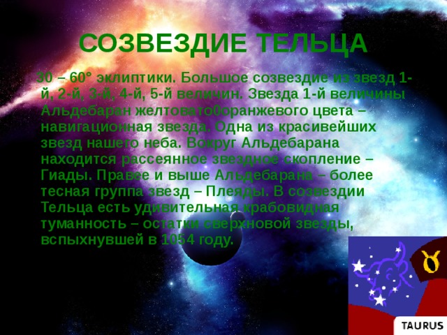 СОЗВЕЗДИЕ ТЕЛЬЦА  30 – 60° эклиптики. Большое созвездие из звезд 1-й, 2-й, 3-й, 4-й, 5-й величин. Звезда 1-й величины Альдебаран желтовато0оранжевого цвета – навигационная звезда. Одна из красивейших звезд нашего неба. Вокруг Альдебарана находится рассеянное звездное скопление – Гиады. Правее и выше Альдебарана – более тесная группа звезд – Плеяды. В созвездии Тельца есть удивительная крабовидная туманность – остатки сверхновой звезды, вспыхнувшей в 1054 году.